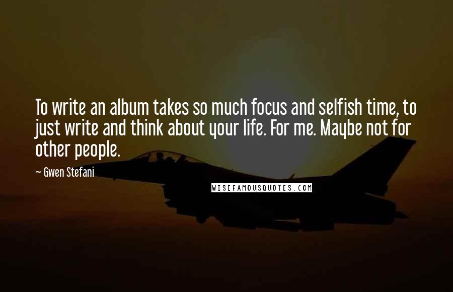 Gwen Stefani Quotes: To write an album takes so much focus and selfish time, to just write and think about your life. For me. Maybe not for other people.