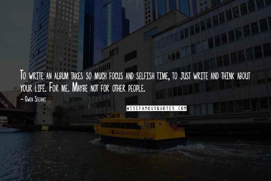 Gwen Stefani Quotes: To write an album takes so much focus and selfish time, to just write and think about your life. For me. Maybe not for other people.