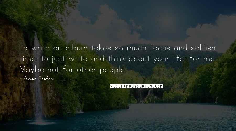 Gwen Stefani Quotes: To write an album takes so much focus and selfish time, to just write and think about your life. For me. Maybe not for other people.