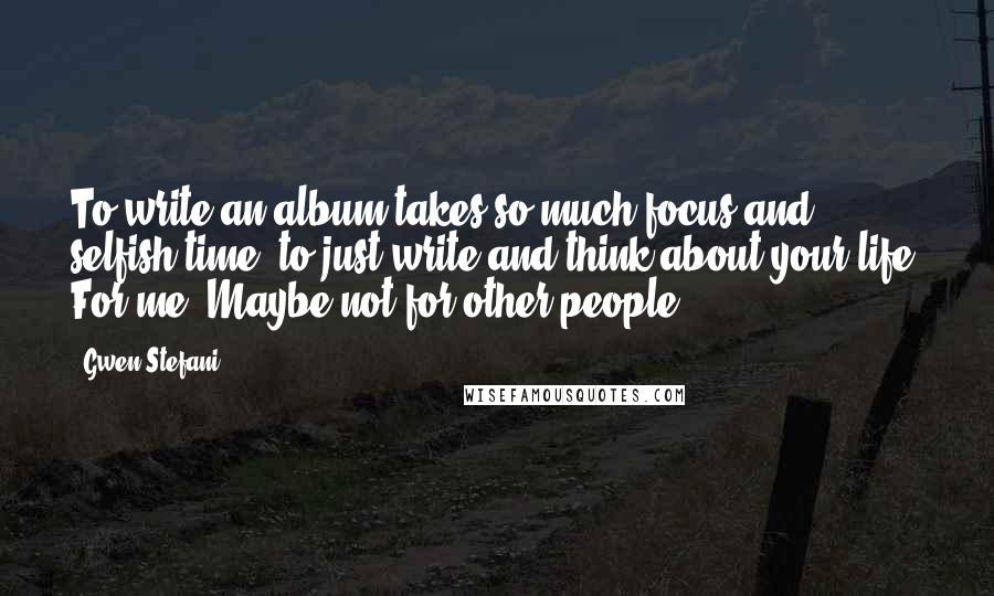 Gwen Stefani Quotes: To write an album takes so much focus and selfish time, to just write and think about your life. For me. Maybe not for other people.