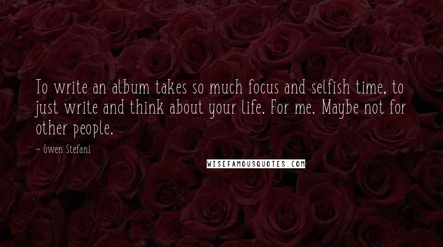 Gwen Stefani Quotes: To write an album takes so much focus and selfish time, to just write and think about your life. For me. Maybe not for other people.