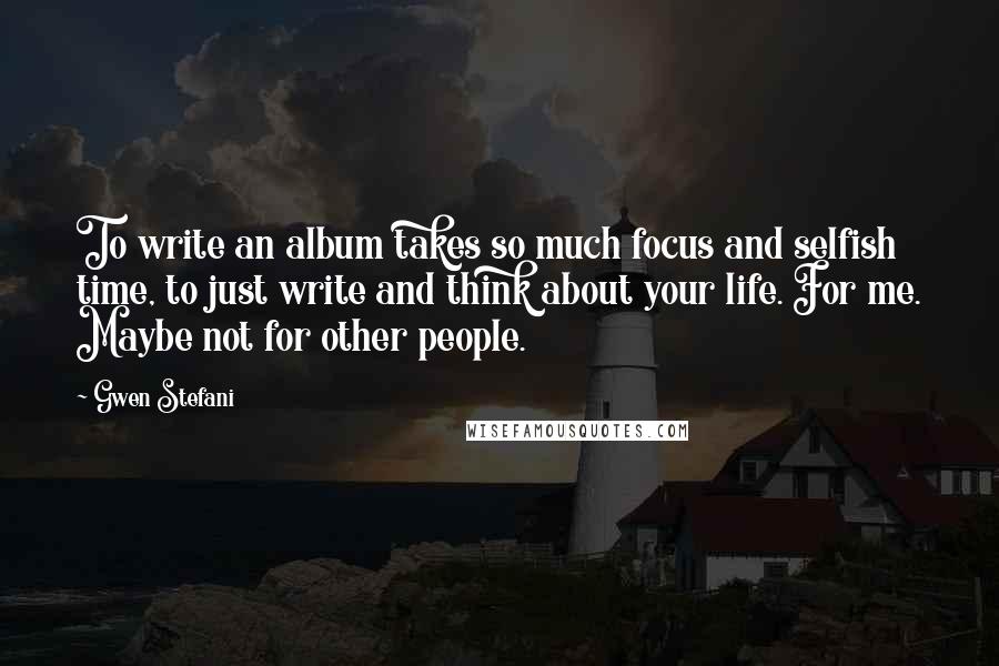 Gwen Stefani Quotes: To write an album takes so much focus and selfish time, to just write and think about your life. For me. Maybe not for other people.