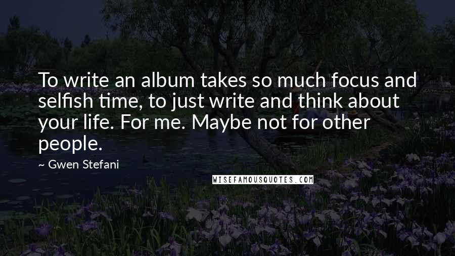 Gwen Stefani Quotes: To write an album takes so much focus and selfish time, to just write and think about your life. For me. Maybe not for other people.