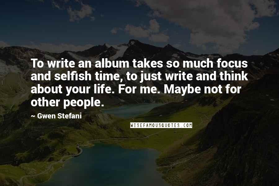 Gwen Stefani Quotes: To write an album takes so much focus and selfish time, to just write and think about your life. For me. Maybe not for other people.