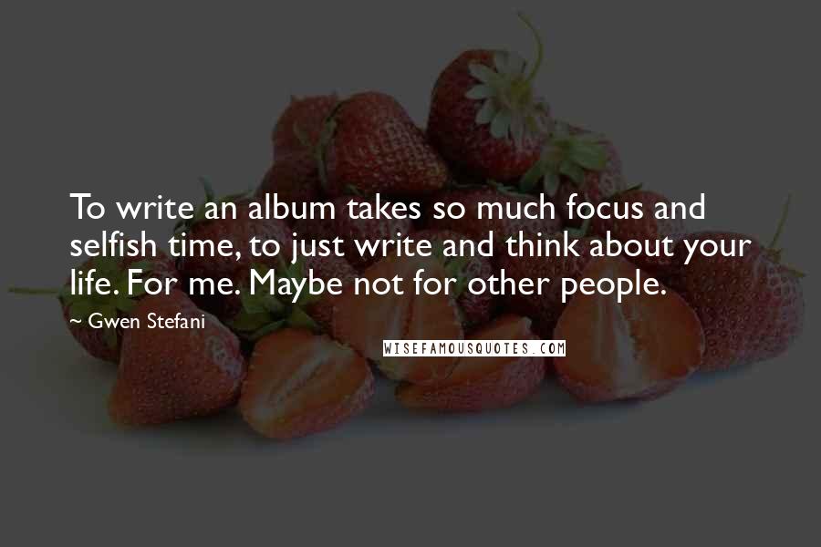 Gwen Stefani Quotes: To write an album takes so much focus and selfish time, to just write and think about your life. For me. Maybe not for other people.