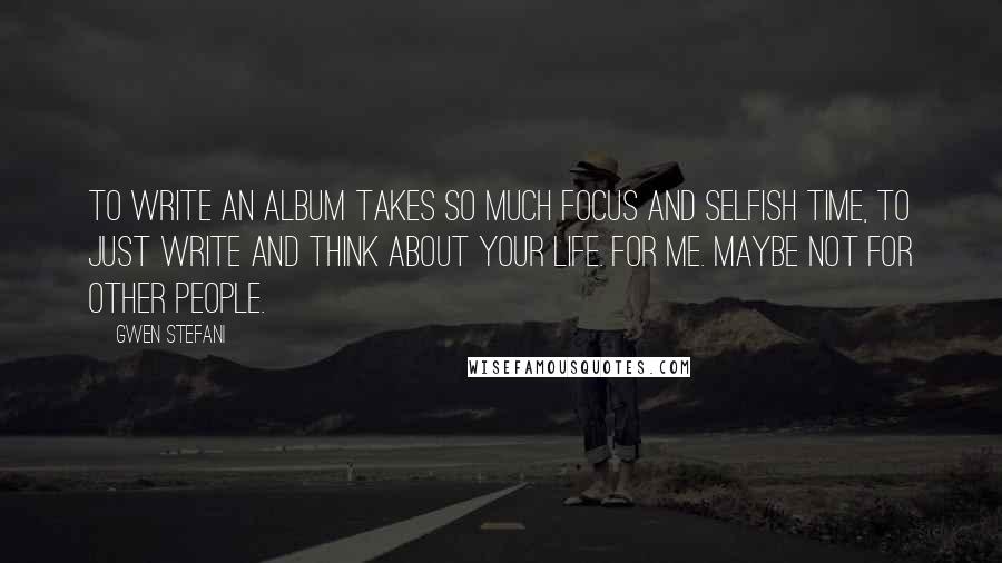 Gwen Stefani Quotes: To write an album takes so much focus and selfish time, to just write and think about your life. For me. Maybe not for other people.