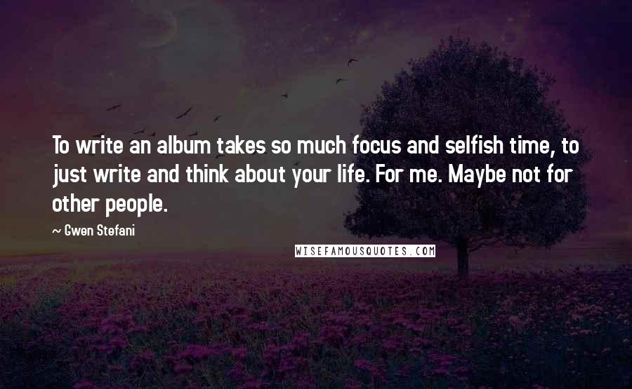 Gwen Stefani Quotes: To write an album takes so much focus and selfish time, to just write and think about your life. For me. Maybe not for other people.