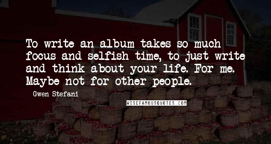 Gwen Stefani Quotes: To write an album takes so much focus and selfish time, to just write and think about your life. For me. Maybe not for other people.