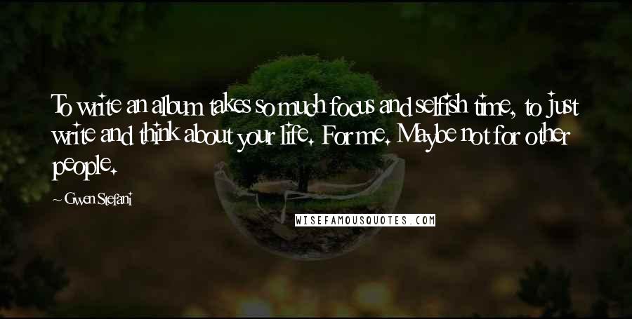 Gwen Stefani Quotes: To write an album takes so much focus and selfish time, to just write and think about your life. For me. Maybe not for other people.