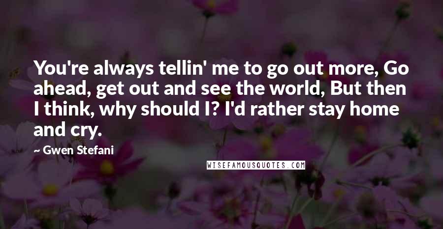 Gwen Stefani Quotes: You're always tellin' me to go out more, Go ahead, get out and see the world, But then I think, why should I? I'd rather stay home and cry.