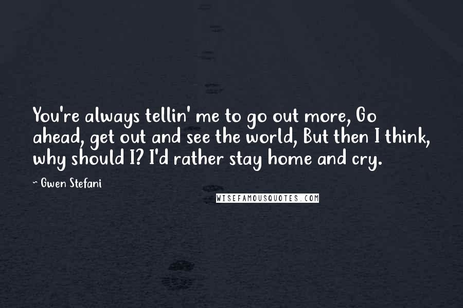 Gwen Stefani Quotes: You're always tellin' me to go out more, Go ahead, get out and see the world, But then I think, why should I? I'd rather stay home and cry.