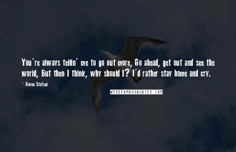 Gwen Stefani Quotes: You're always tellin' me to go out more, Go ahead, get out and see the world, But then I think, why should I? I'd rather stay home and cry.