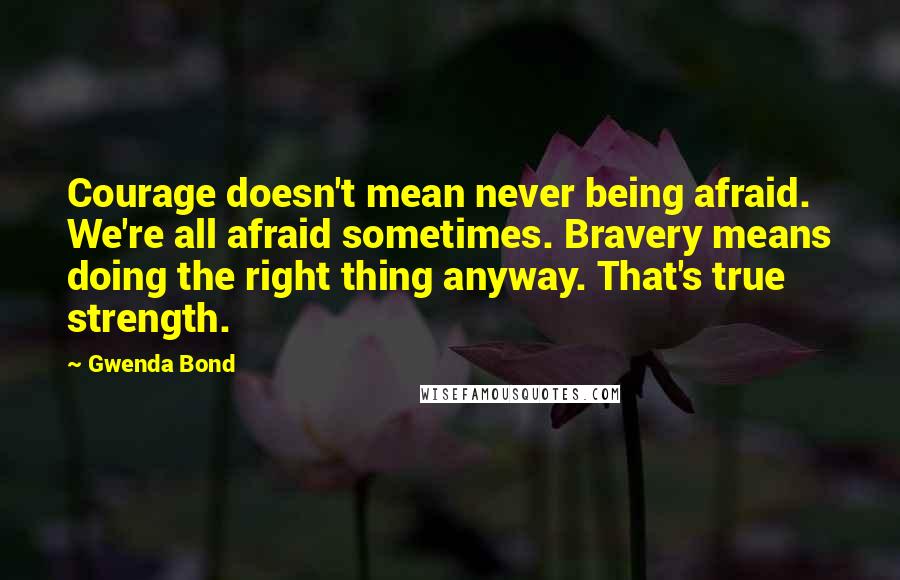 Gwenda Bond Quotes: Courage doesn't mean never being afraid. We're all afraid sometimes. Bravery means doing the right thing anyway. That's true strength.