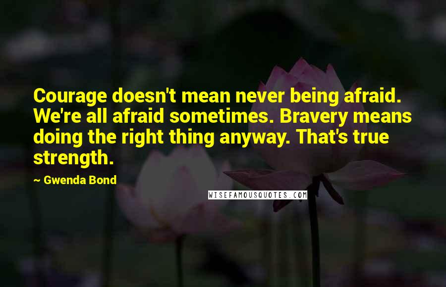 Gwenda Bond Quotes: Courage doesn't mean never being afraid. We're all afraid sometimes. Bravery means doing the right thing anyway. That's true strength.