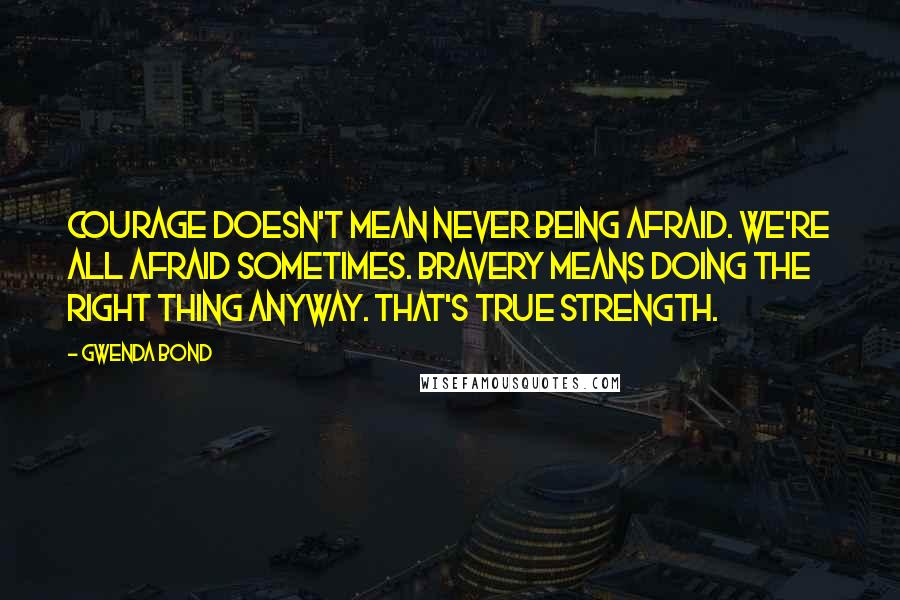 Gwenda Bond Quotes: Courage doesn't mean never being afraid. We're all afraid sometimes. Bravery means doing the right thing anyway. That's true strength.