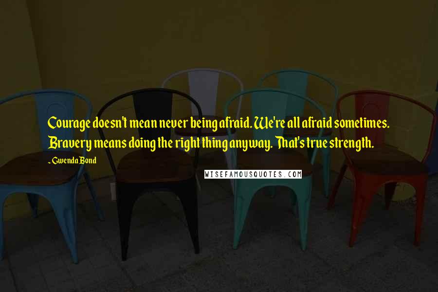 Gwenda Bond Quotes: Courage doesn't mean never being afraid. We're all afraid sometimes. Bravery means doing the right thing anyway. That's true strength.