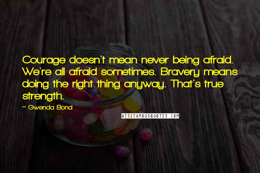 Gwenda Bond Quotes: Courage doesn't mean never being afraid. We're all afraid sometimes. Bravery means doing the right thing anyway. That's true strength.