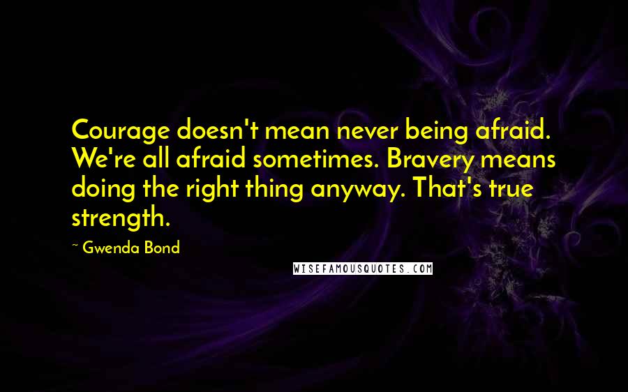 Gwenda Bond Quotes: Courage doesn't mean never being afraid. We're all afraid sometimes. Bravery means doing the right thing anyway. That's true strength.