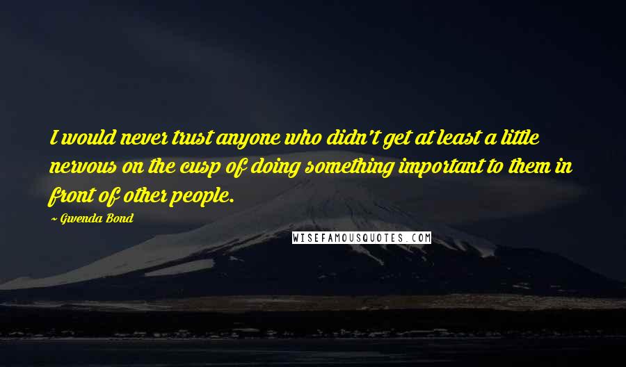 Gwenda Bond Quotes: I would never trust anyone who didn't get at least a little nervous on the cusp of doing something important to them in front of other people.