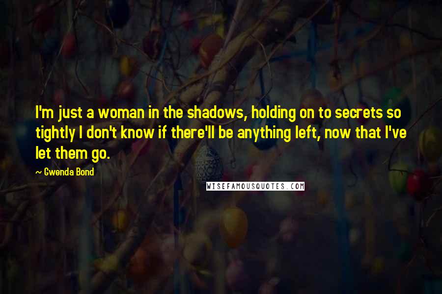 Gwenda Bond Quotes: I'm just a woman in the shadows, holding on to secrets so tightly I don't know if there'll be anything left, now that I've let them go.