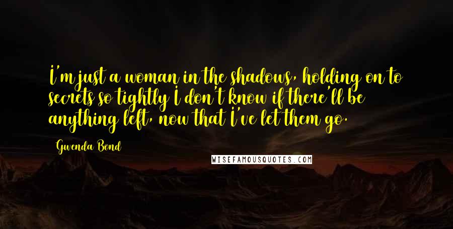 Gwenda Bond Quotes: I'm just a woman in the shadows, holding on to secrets so tightly I don't know if there'll be anything left, now that I've let them go.