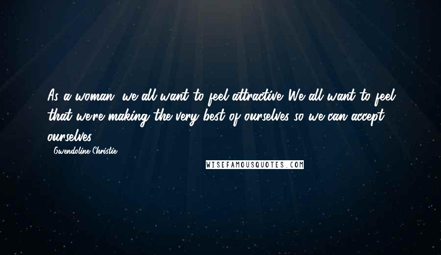 Gwendoline Christie Quotes: As a woman, we all want to feel attractive. We all want to feel that we're making the very best of ourselves so we can accept ourselves.