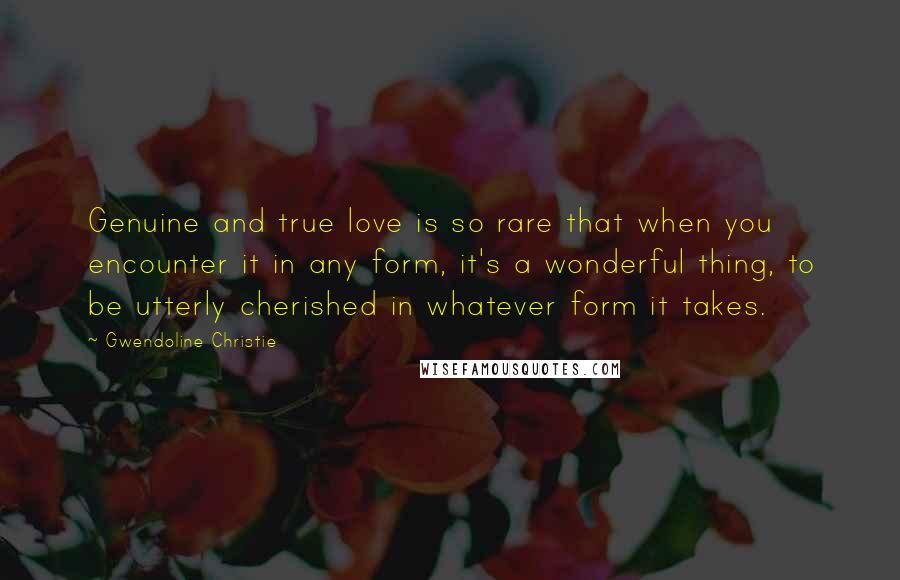 Gwendoline Christie Quotes: Genuine and true love is so rare that when you encounter it in any form, it's a wonderful thing, to be utterly cherished in whatever form it takes.