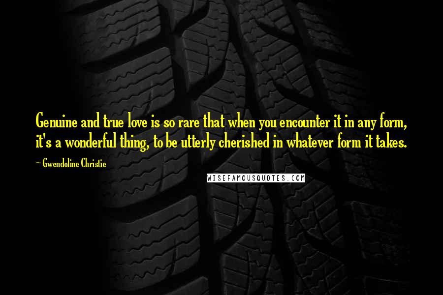 Gwendoline Christie Quotes: Genuine and true love is so rare that when you encounter it in any form, it's a wonderful thing, to be utterly cherished in whatever form it takes.