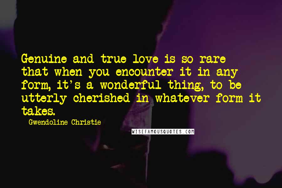 Gwendoline Christie Quotes: Genuine and true love is so rare that when you encounter it in any form, it's a wonderful thing, to be utterly cherished in whatever form it takes.