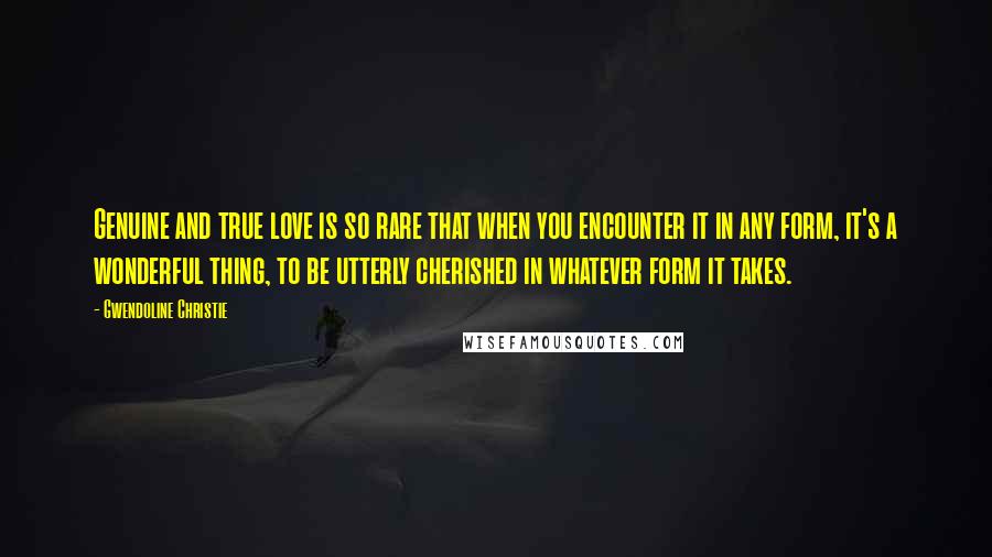 Gwendoline Christie Quotes: Genuine and true love is so rare that when you encounter it in any form, it's a wonderful thing, to be utterly cherished in whatever form it takes.