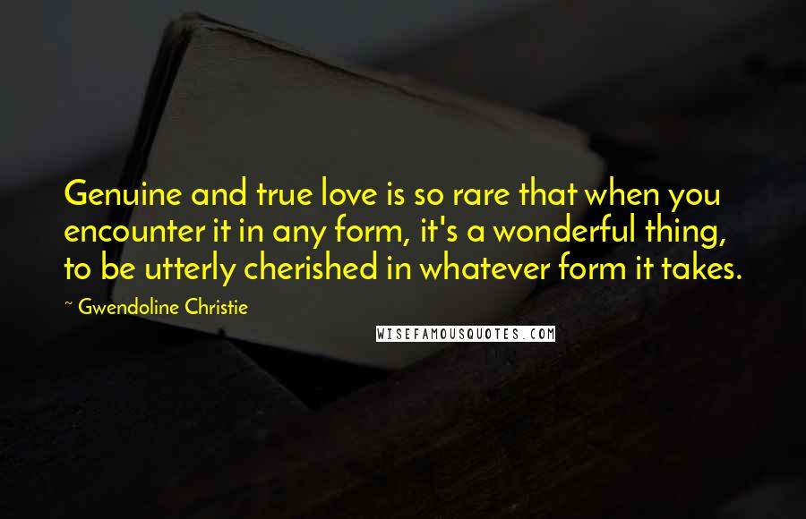 Gwendoline Christie Quotes: Genuine and true love is so rare that when you encounter it in any form, it's a wonderful thing, to be utterly cherished in whatever form it takes.