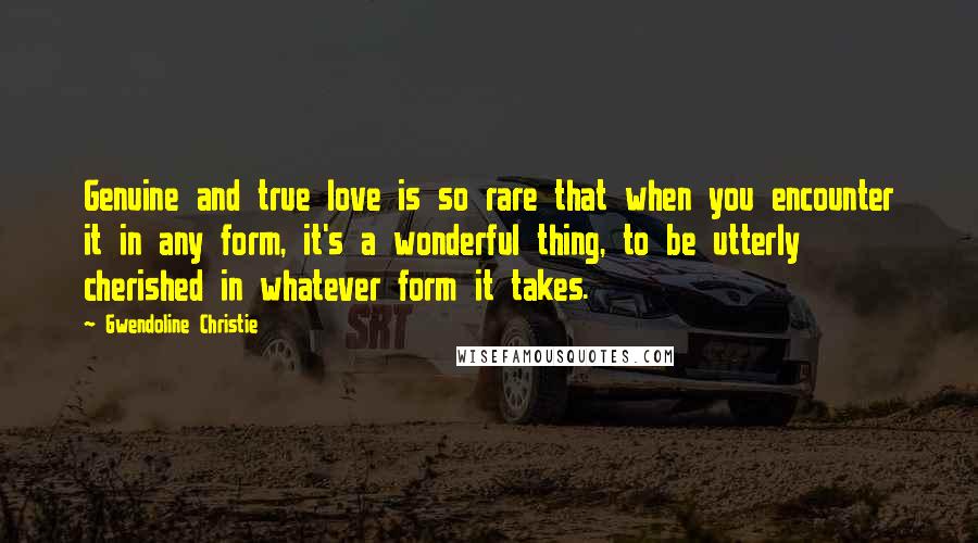 Gwendoline Christie Quotes: Genuine and true love is so rare that when you encounter it in any form, it's a wonderful thing, to be utterly cherished in whatever form it takes.
