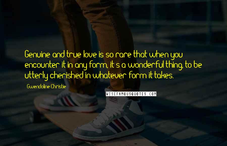Gwendoline Christie Quotes: Genuine and true love is so rare that when you encounter it in any form, it's a wonderful thing, to be utterly cherished in whatever form it takes.