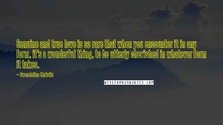 Gwendoline Christie Quotes: Genuine and true love is so rare that when you encounter it in any form, it's a wonderful thing, to be utterly cherished in whatever form it takes.