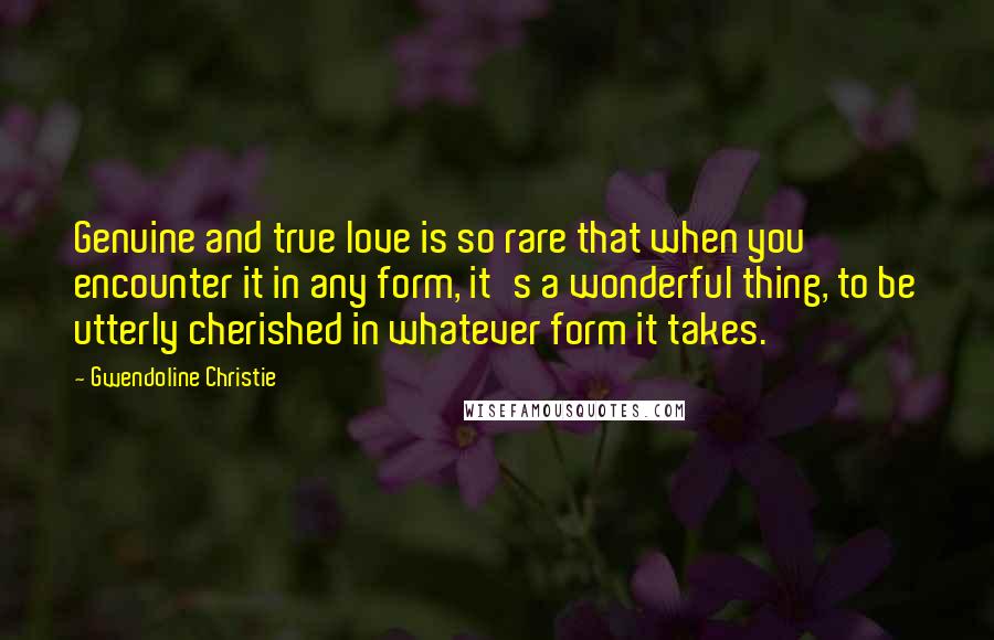 Gwendoline Christie Quotes: Genuine and true love is so rare that when you encounter it in any form, it's a wonderful thing, to be utterly cherished in whatever form it takes.