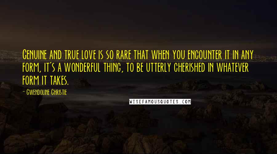 Gwendoline Christie Quotes: Genuine and true love is so rare that when you encounter it in any form, it's a wonderful thing, to be utterly cherished in whatever form it takes.