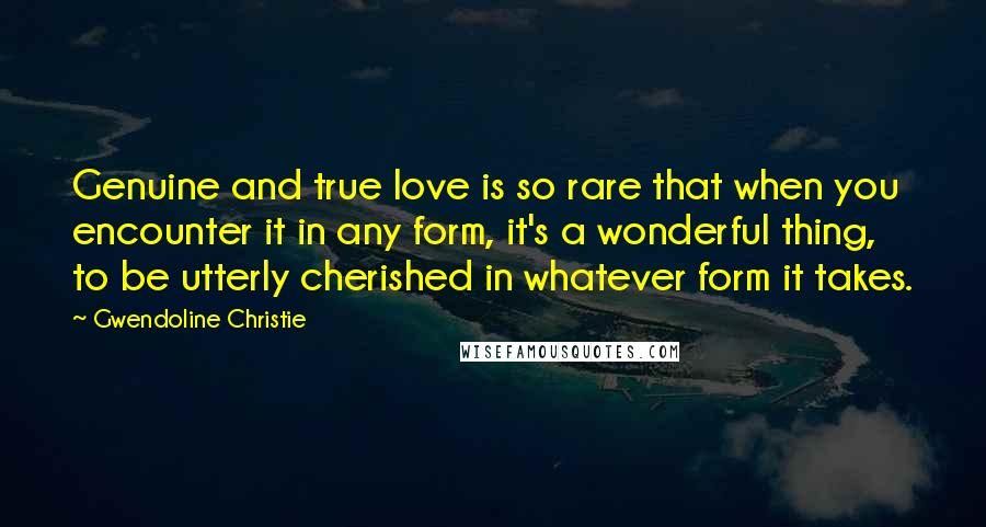 Gwendoline Christie Quotes: Genuine and true love is so rare that when you encounter it in any form, it's a wonderful thing, to be utterly cherished in whatever form it takes.