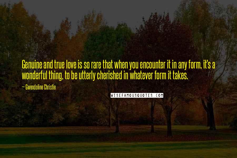 Gwendoline Christie Quotes: Genuine and true love is so rare that when you encounter it in any form, it's a wonderful thing, to be utterly cherished in whatever form it takes.