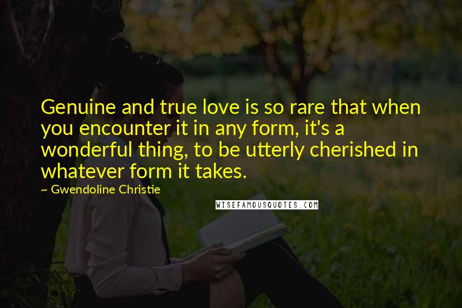 Gwendoline Christie Quotes: Genuine and true love is so rare that when you encounter it in any form, it's a wonderful thing, to be utterly cherished in whatever form it takes.