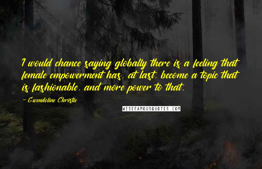 Gwendoline Christie Quotes: I would chance saying globally there is a feeling that female empowerment has, at last, become a topic that is fashionable, and more power to that.