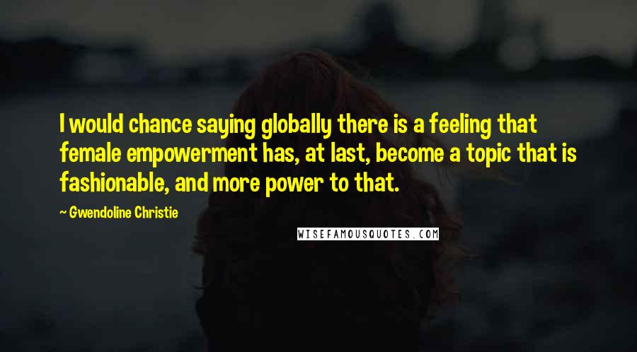 Gwendoline Christie Quotes: I would chance saying globally there is a feeling that female empowerment has, at last, become a topic that is fashionable, and more power to that.