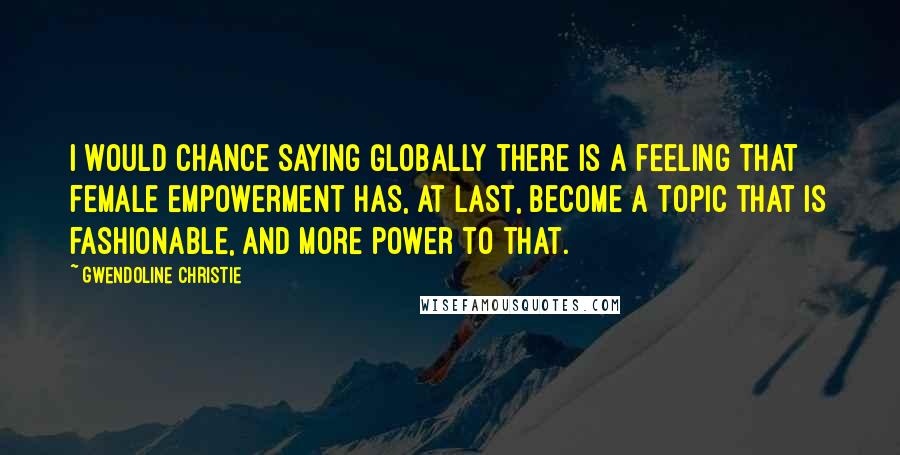 Gwendoline Christie Quotes: I would chance saying globally there is a feeling that female empowerment has, at last, become a topic that is fashionable, and more power to that.