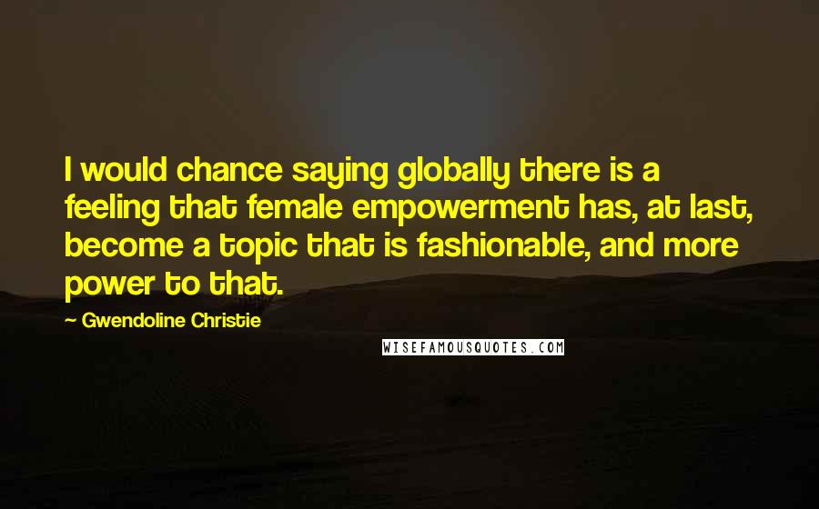 Gwendoline Christie Quotes: I would chance saying globally there is a feeling that female empowerment has, at last, become a topic that is fashionable, and more power to that.