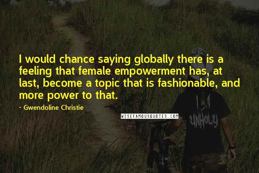 Gwendoline Christie Quotes: I would chance saying globally there is a feeling that female empowerment has, at last, become a topic that is fashionable, and more power to that.