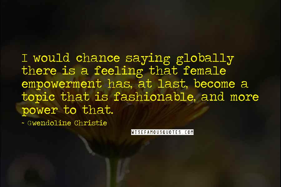 Gwendoline Christie Quotes: I would chance saying globally there is a feeling that female empowerment has, at last, become a topic that is fashionable, and more power to that.