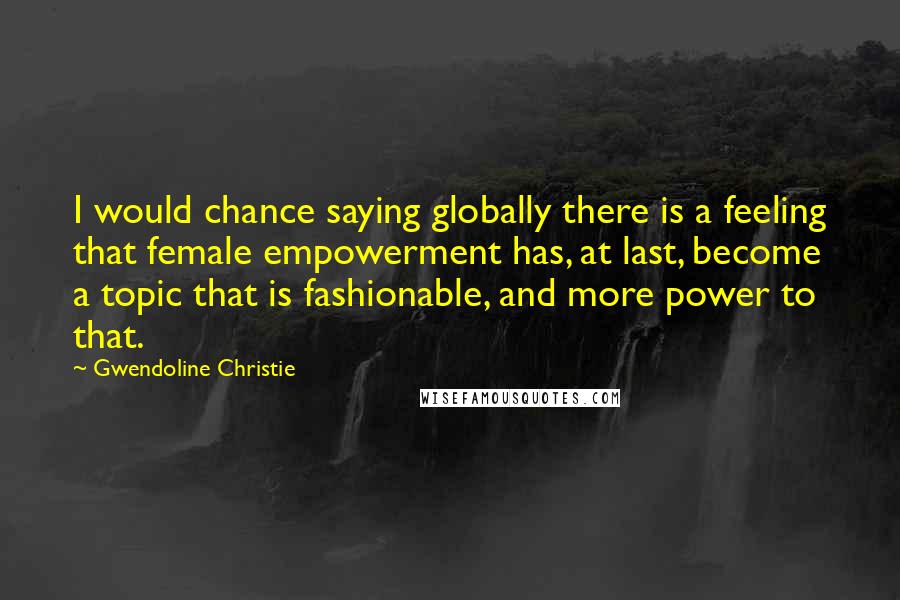 Gwendoline Christie Quotes: I would chance saying globally there is a feeling that female empowerment has, at last, become a topic that is fashionable, and more power to that.