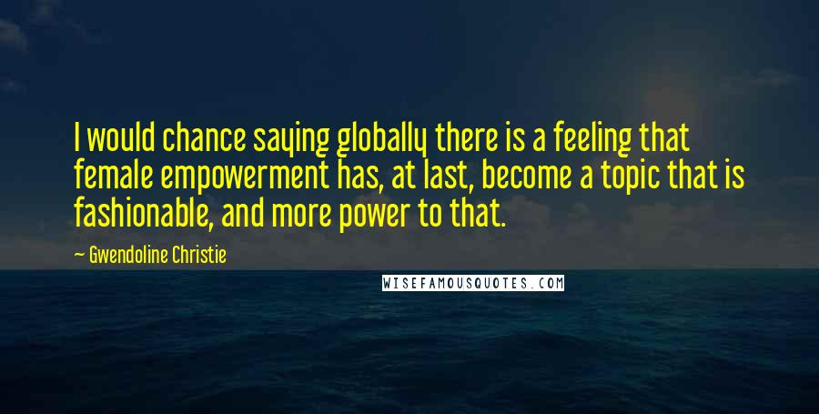 Gwendoline Christie Quotes: I would chance saying globally there is a feeling that female empowerment has, at last, become a topic that is fashionable, and more power to that.