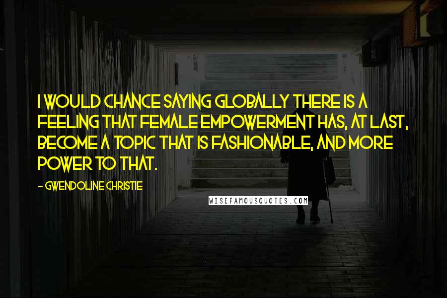 Gwendoline Christie Quotes: I would chance saying globally there is a feeling that female empowerment has, at last, become a topic that is fashionable, and more power to that.