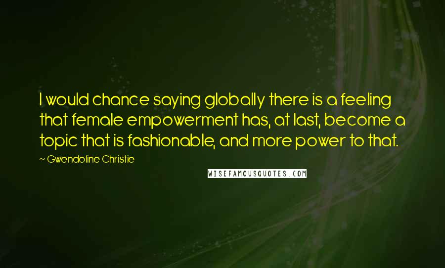 Gwendoline Christie Quotes: I would chance saying globally there is a feeling that female empowerment has, at last, become a topic that is fashionable, and more power to that.