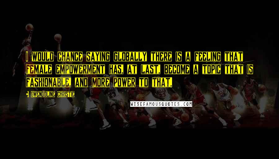 Gwendoline Christie Quotes: I would chance saying globally there is a feeling that female empowerment has, at last, become a topic that is fashionable, and more power to that.